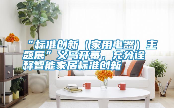 “标准创新（家用电器）主题展”义乌开幕，充分诠释智能家居标准创新