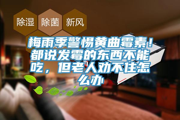 梅雨季警惕黃曲霉素！都說發(fā)霉的東西不能吃，但老人勸不住怎么辦