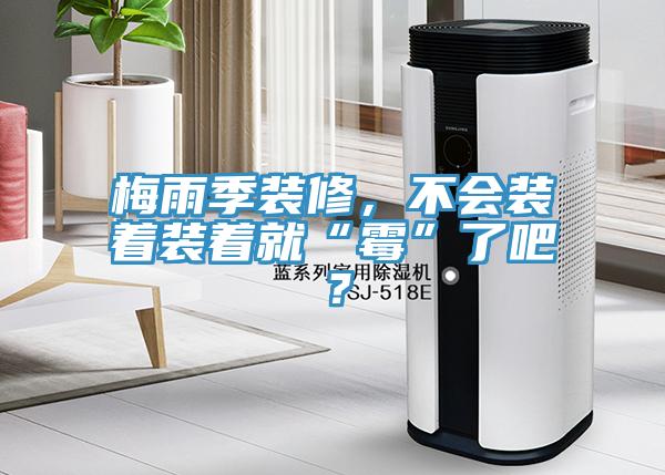 梅雨季裝修，不會(huì)裝著裝著就“霉”了吧？
