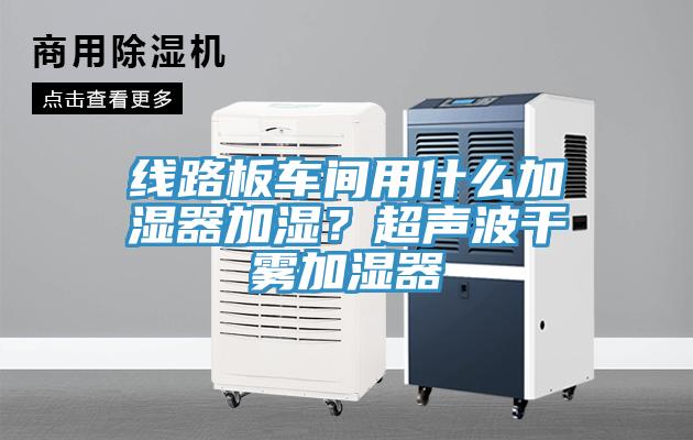 線路板車間用什么加濕器加濕？超聲波干霧加濕器