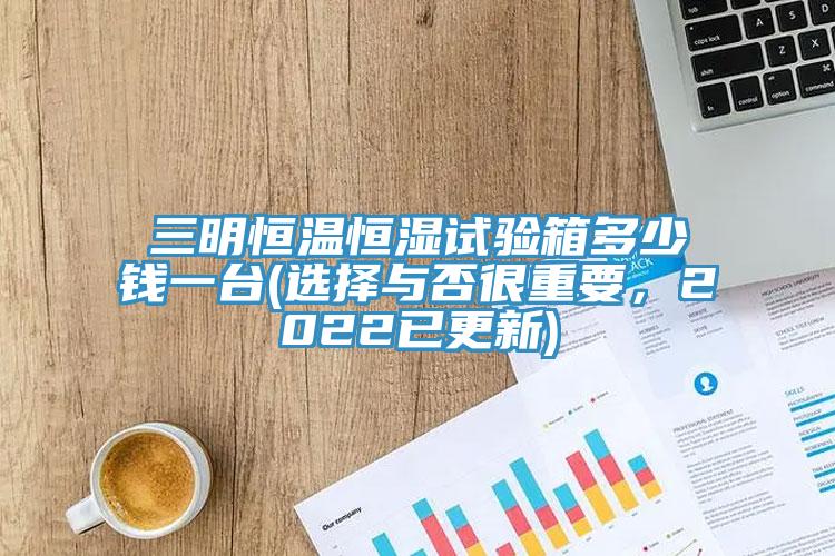 三明恒溫恒濕試驗箱多少錢一臺(選擇與否很重要，2022已更新)