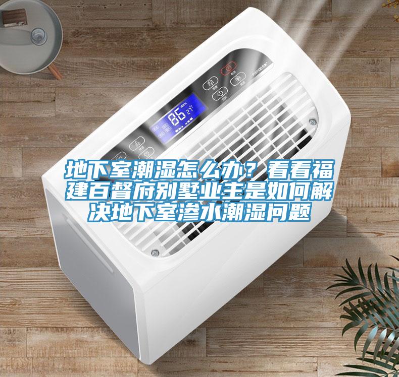 地下室潮湿怎么办？看看福建百督府别墅业主是如何解决地下室渗水潮湿问题