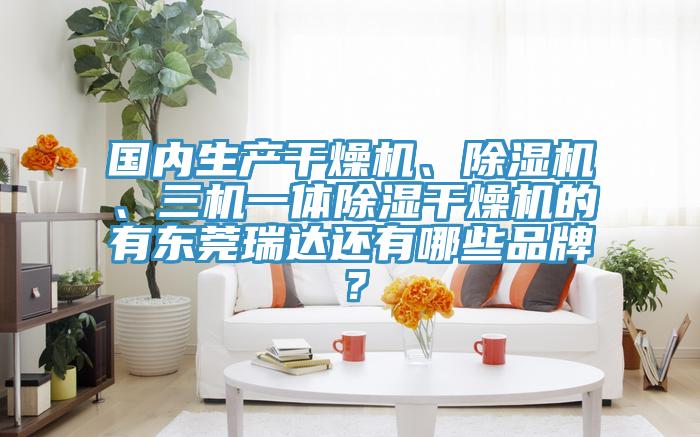 国内生产干燥机、除湿机、三机一体除湿干燥机的有东莞瑞达还有哪些品牌？