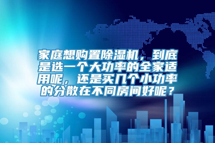 家庭想購置除濕機，到底是選一個大功率的全家適用呢，還是買幾個小功率的分散在不同房間好呢？