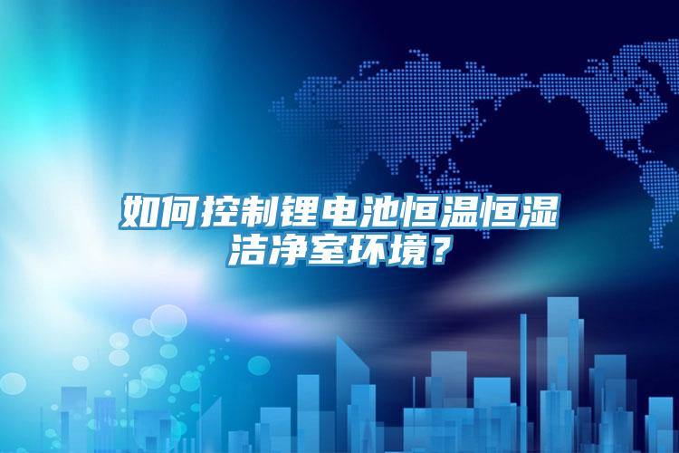 如何控制锂电池恒温恒湿洁净室环境？