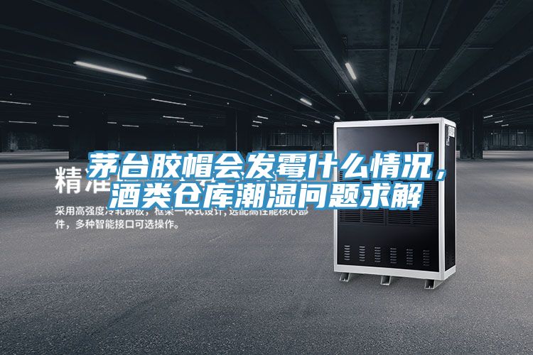 茅台胶帽会发霉什么情况，酒类仓库潮湿问题求解