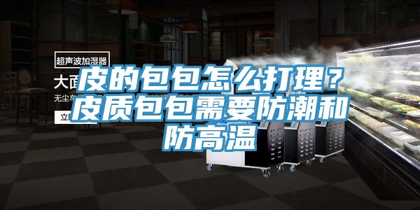 皮的包包怎么打理？皮质包包需要防潮和防高温
